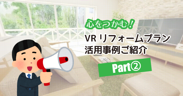 心をつかむ！VRリフォームプラン活用事例ご紹介～Part②～